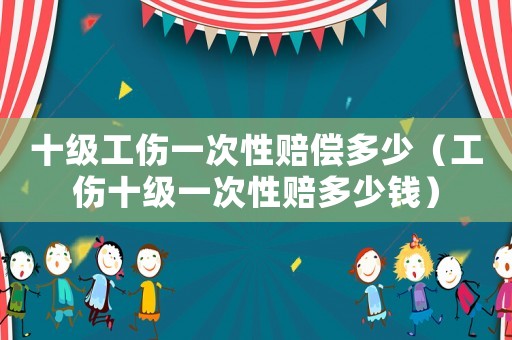 十級(jí)工傷一次性賠償多少（工傷十級(jí)一次性賠多少錢）