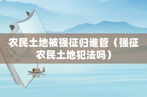 農(nóng)民土地被強(qiáng)征歸誰(shuí)管（強(qiáng)征農(nóng)民土地犯法嗎）