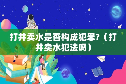 打井賣(mài)水是否構(gòu)成犯罪?（打井賣(mài)水犯法嗎）