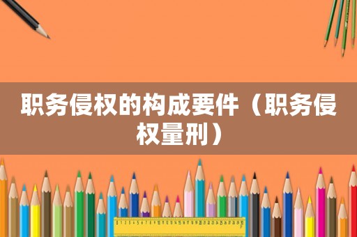 職務(wù)侵權(quán)的構(gòu)成要件（職務(wù)侵權(quán)量刑）