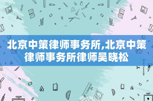 北京中策律師事務所,北京中策律師事務所律師吳曉松