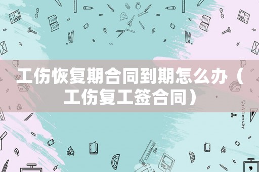 工傷恢復(fù)期合同到期怎么辦（工傷復(fù)工簽合同）