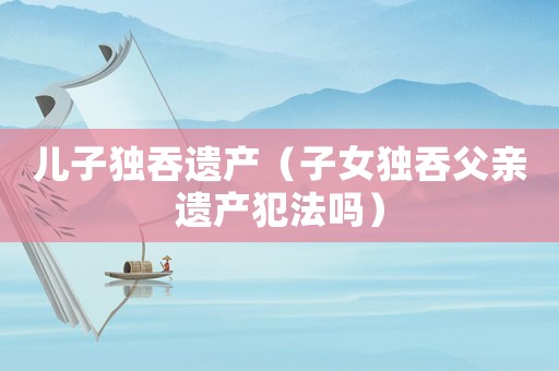 兒子獨(dú)吞遺產(chǎn)（子女獨(dú)吞父親遺產(chǎn)犯法嗎）