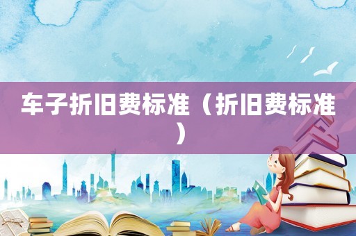車子折舊費(fèi)標(biāo)準(zhǔn)（折舊費(fèi)標(biāo)準(zhǔn)）