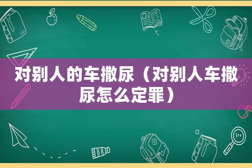 對別人的車撒尿（對別人車撒尿怎么定罪）