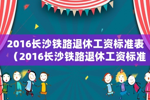 2016長(zhǎng)沙鐵路退休工資標(biāo)準(zhǔn)表（2016長(zhǎng)沙鐵路退休工資標(biāo)準(zhǔn)）