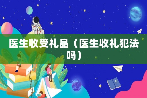 醫(yī)生收受禮品（醫(yī)生收禮犯法嗎）