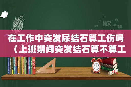在工作中突發(fā)尿結(jié)石算工傷嗎（上班期間突發(fā)結(jié)石算不算工傷）