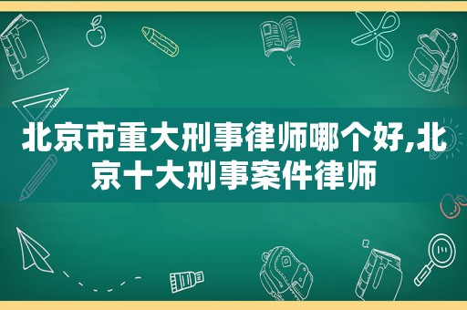 北京市重大刑事律師哪個好,北京十大刑事案件律師