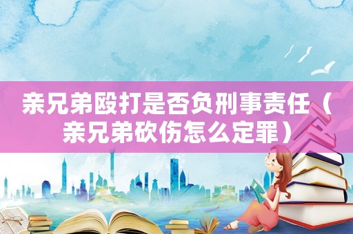 親兄弟毆打是否負(fù)刑事責(zé)任（親兄弟砍傷怎么定罪）