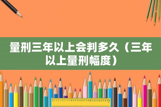 量刑三年以上會(huì)判多久（三年以上量刑幅度）
