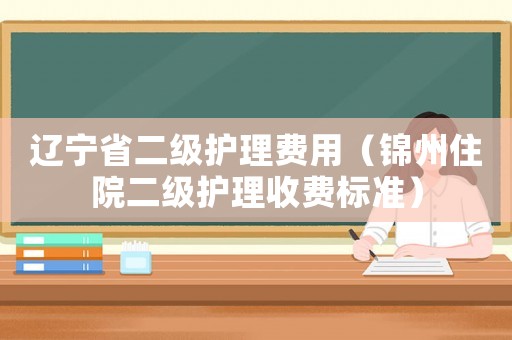 遼寧省二級護理費用（錦州住院二級護理收費標準）