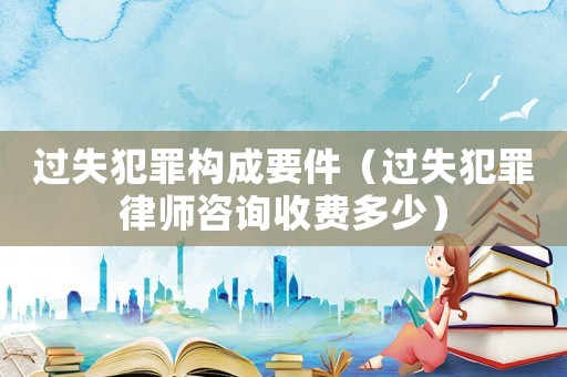 過失犯罪構(gòu)成要件（過失犯罪律師咨詢收費多少）