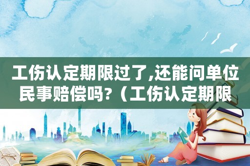 工傷認(rèn)定期限過了,還能問單位民事賠償嗎?（工傷認(rèn)定期限已過）
