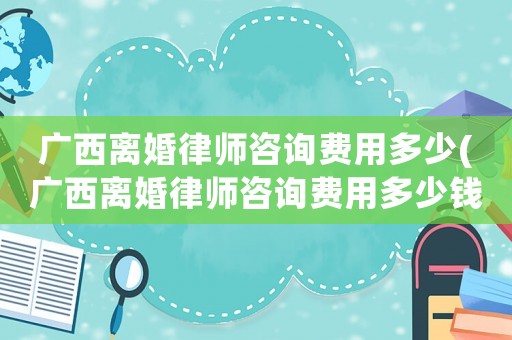 廣西離婚律師咨詢(xún)費(fèi)用多少(廣西離婚律師咨詢(xún)費(fèi)用多少錢(qián))