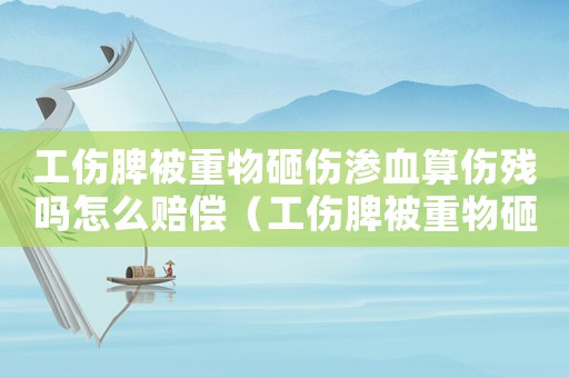 工傷脾被重物砸傷滲血算傷殘嗎怎么賠償（工傷脾被重物砸傷滲血算傷殘嗎）