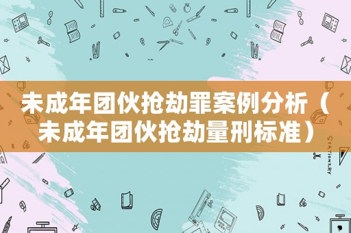 未成年團伙搶劫罪案例分析（未成年團伙搶劫量刑標(biāo)準(zhǔn)）