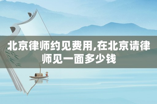 北京律師約見費(fèi)用,在北京請律師見一面多少錢