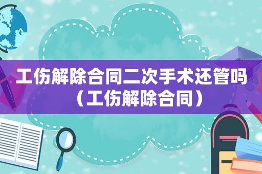 工傷解除合同二次手術(shù)還管嗎（工傷解除合同）
