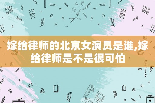 嫁給律師的北京女演員是誰(shuí),嫁給律師是不是很可怕