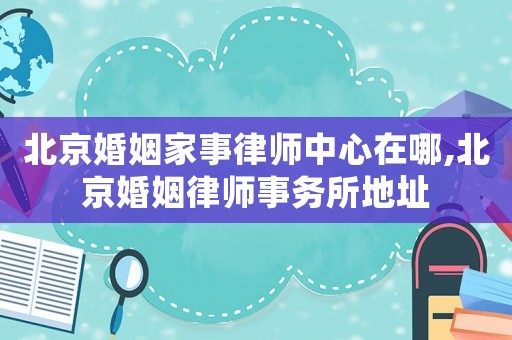 北京婚姻家事律師中心在哪,北京婚姻律師事務(wù)所地址