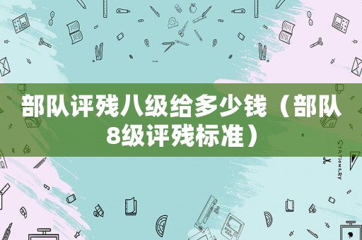 部隊(duì)評(píng)殘八級(jí)給多少錢（部隊(duì)8級(jí)評(píng)殘標(biāo)準(zhǔn)）