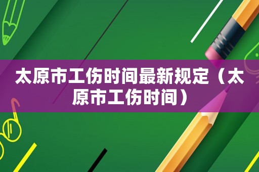 太原市工傷時(shí)間最新規(guī)定（太原市工傷時(shí)間）