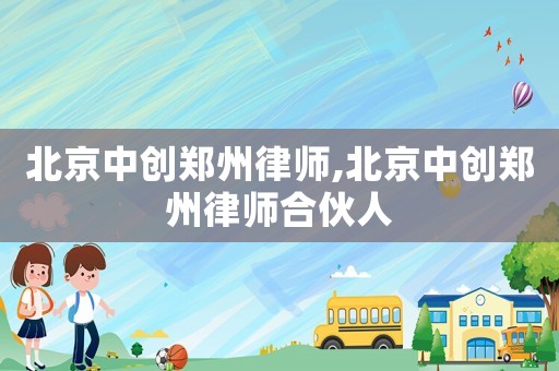 北京中創(chuàng)鄭州律師,北京中創(chuàng)鄭州律師合伙人