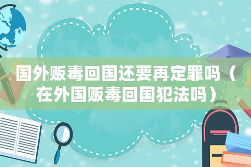 國(guó)外販毒回國(guó)還要再定罪嗎（在外國(guó)販毒回國(guó)犯法嗎）