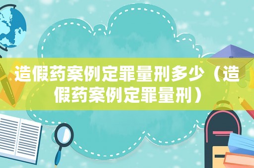 造假藥案例定罪量刑多少（造假藥案例定罪量刑）