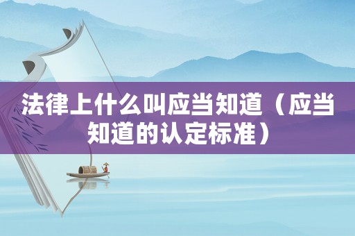法律上什么叫應(yīng)當(dāng)知道（應(yīng)當(dāng)知道的認(rèn)定標(biāo)準(zhǔn)）