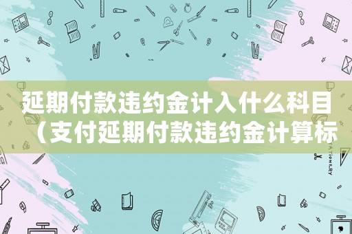 延期付款違約金計(jì)入什么科目（支付延期付款違約金計(jì)算標(biāo)準(zhǔn)）