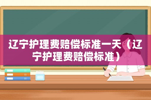 遼寧護(hù)理費(fèi)賠償標(biāo)準(zhǔn)一天（遼寧護(hù)理費(fèi)賠償標(biāo)準(zhǔn)）