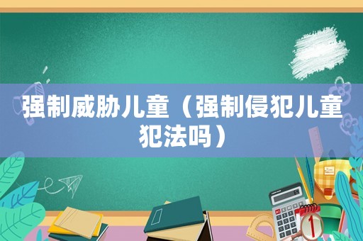 強(qiáng)制威脅兒童（強(qiáng)制侵犯兒童犯法嗎）