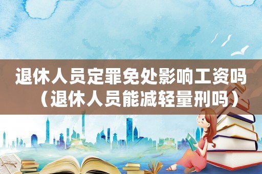 退休人員定罪免處影響工資嗎（退休人員能減輕量刑嗎）