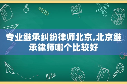 專業(yè)繼承糾紛律師北京,北京繼承律師哪個(gè)比較好