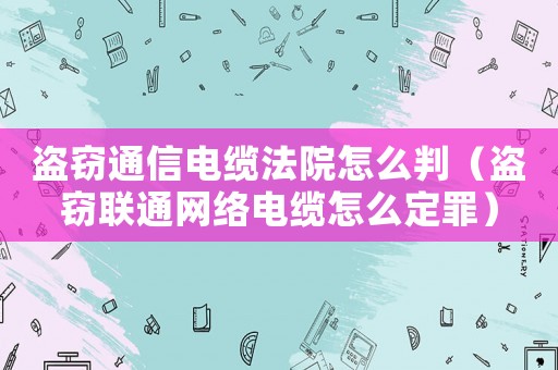 盜竊通信電纜法院怎么判（盜竊聯(lián)通網(wǎng)絡電纜怎么定罪）