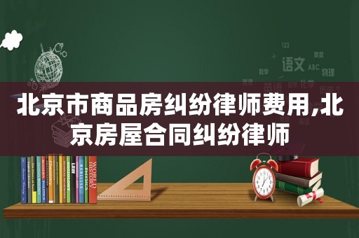 北京市商品房糾紛律師費(fèi)用,北京房屋合同糾紛律師