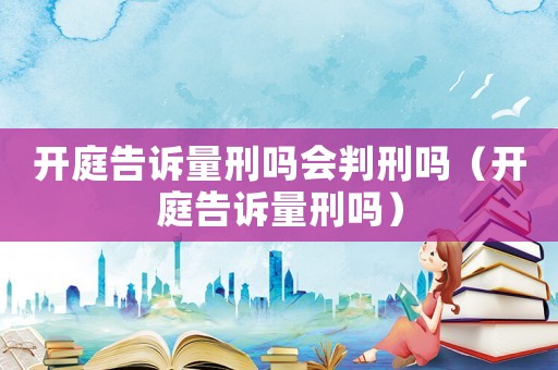 開庭告訴量刑嗎會判刑嗎（開庭告訴量刑嗎）