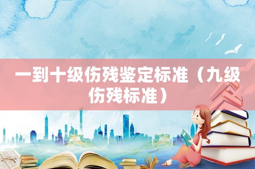 一到十級(jí)傷殘鑒定標(biāo)準(zhǔn)（九級(jí)傷殘標(biāo)準(zhǔn)）