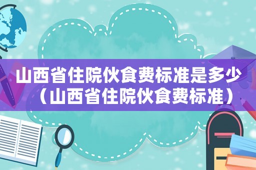 山西省住院伙食費(fèi)標(biāo)準(zhǔn)是多少（山西省住院伙食費(fèi)標(biāo)準(zhǔn)）