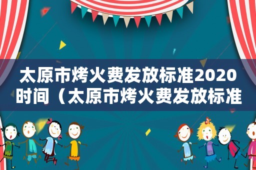 太原市烤火費(fèi)發(fā)放標(biāo)準(zhǔn)2020時(shí)間（太原市烤火費(fèi)發(fā)放標(biāo)準(zhǔn)2015）