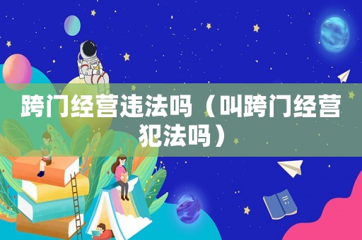 跨門經(jīng)營(yíng)違法嗎（叫跨門經(jīng)營(yíng)犯法嗎）