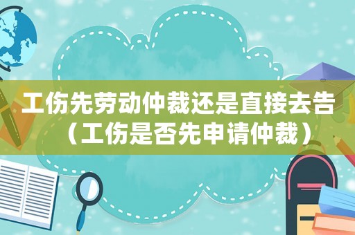 工傷先勞動仲裁還是直接去告（工傷是否先申請仲裁）