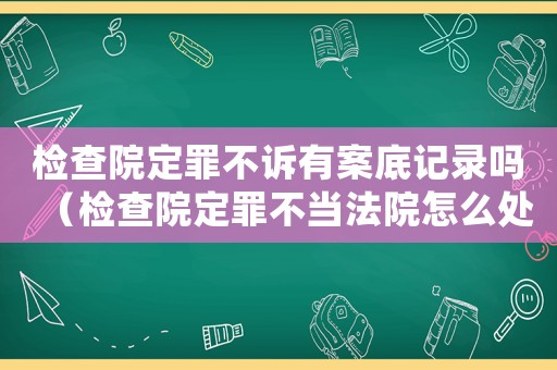 檢查院定罪不訴有案底記錄嗎（檢查院定罪不當(dāng)法院怎么處理）