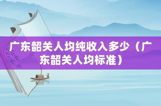 廣東韶關(guān)人均純收入多少（廣東韶關(guān)人均標(biāo)準(zhǔn)）