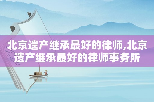 北京遺產(chǎn)繼承最好的律師,北京遺產(chǎn)繼承最好的律師事務(wù)所