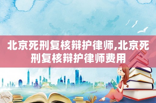 北京死刑復(fù)核辯護律師,北京死刑復(fù)核辯護律師費用
