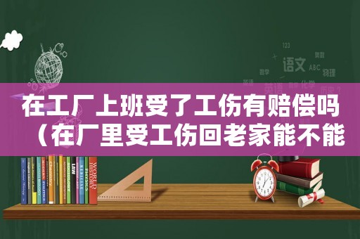 在工廠上班受了工傷有賠償嗎（在廠里受工傷回老家能不能賠償）