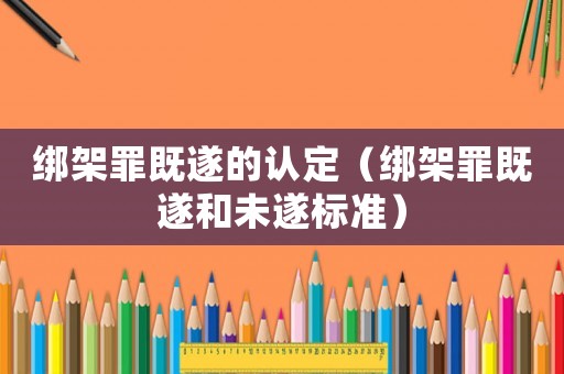 綁架罪既遂的認定（綁架罪既遂和未遂標準）